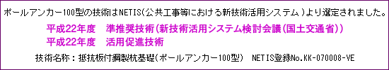 ポールアンカー100型の技術はNETIS(公共工事等における新技術活用システム)より選定されました。平成22年度 準推奨技術(新技術活用システム検討会議(国土交通省))技術名称:抵抗板付鋼製杭基礎基礎(ポールアンカー100型) NETIS登録No.KK-070008-VE